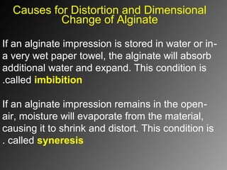 Causes for Distortion and Dimensional
Change of Alginate
-If an alginate impression is stored in water or in
a very wet paper towel, the alginate will absorb
additional water and expand. This condition is
called imbibition.
-If an alginate impression remains in the open
air, moisture will evaporate from the material,
causing it to shrink and distort. This condition is
called syneresis.
 