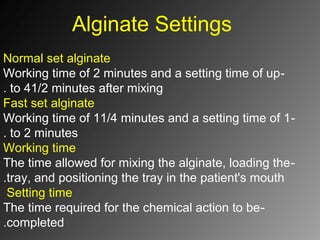 Alginate Settings
Normal set alginate
-Working time of 2 minutes and a setting time of up
to 41/2 minutes after mixing.
Fast set alginate
-Working time of 11/4 minutes and a setting time of 1
to 2 minutes.
Working time
-The time allowed for mixing the alginate, loading the
tray, and positioning the tray in the patient's mouth.
Setting time
-The time required for the chemical action to be
completed.
 