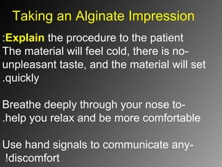 Taking an Alginate Impression
Explain the procedure to the patient:
-The material will feel cold, there is no
unpleasant taste, and the material will set
quickly.
-Breathe deeply through your nose to
help you relax and be more comfortable.
-Use hand signals to communicate any
discomfort!
 