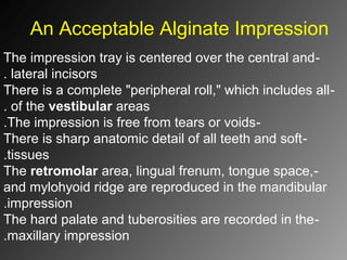 An Acceptable Alginate Impression
-The impression tray is centered over the central and
lateral incisors.
-There is a complete "peripheral roll," which includes all
of the vestibular areas.
-The impression is free from tears or voids.
-There is sharp anatomic detail of all teeth and soft
tissues.
-The retromolar area, lingual frenum, tongue space,
and mylohyoid ridge are reproduced in the mandibular
impression.
-The hard palate and tuberosities are recorded in the
maxillary impression.
 