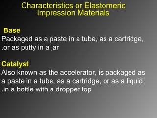 Characteristics or Elastomeric
Impression Materials
Base
Packaged as a paste in a tube, as a cartridge,
or as putty in a jar.
Catalyst
Also known as the accelerator, is packaged as
a paste in a tube, as a cartridge, or as a liquid
in a bottle with a dropper top.
 