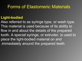 Forms of Elastomeric Materials
Light-bodied
Also referred to as syringe type, or wash type.
This material is used because of its ability to
flow in and about the details of the prepared
tooth. A special syringe, or extruder, is used to
place the light-bodied material on and
immediately around the prepared teeth.
 