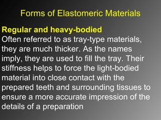 Forms of Elastomeric Materials
Regular and heavy-bodied
Often referred to as tray type materials,‑
they are much thicker. As the names
imply, they are used to fill the tray. Their
stiffness helps to force the light bodied‑
material into close contact with the
prepared teeth and surrounding tissues to
ensure a more accurate impression of the
details of a preparation
 