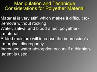 Manipulation and Technique
Considerations for Polyether Material
-Material is very stiff, which makes it difficult to
remove without rocking.
-Water, saliva, and blood affect polyether
material.
-Added moisture will increase the impression’s
marginal discrepancy.
-Increased water absorption occurs if a thinning
agent is used.
 