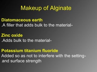 Makeup of Alginate
Diatomaceous earth
-A filler that adds bulk to the material.
Zinc oxide
-Adds bulk to the material.
Potassium titanium fluoride
-Added so as not to interfere with the setting
and surface strength.
 