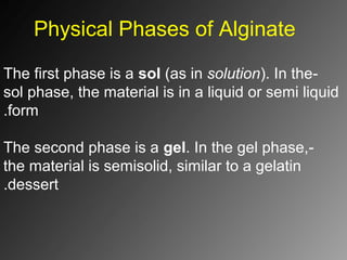 Physical Phases of Alginate
-The first phase is a sol (as in solution). In the
sol phase, the material is in a liquid or semi liquid
form.
-The second phase is a gel. In the gel phase,
the material is semisolid, similar to a gelatin
dessert.
 