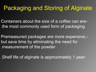 Packaging and Storing of Alginate
-Containers about the size of a coffee can are
the most commonly used form of packaging.
-Premeasured packages are more expensive,
but save time by eliminating the need for
measurement of the powder.
-Shelf life of alginate is approximately 1 year.
 