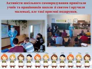 Активісти шкільного самоврядування привітали
учнів та працівників школи зі святом і вручили
маленькі, але такі приємні подарунки.
 