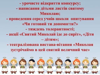 - урочисте відкриття конкурсу;
- написання дітьми листів святому
Миколаю;
- проведення серед учнів школи опитування
«Чи готовий ти допомогти?»
- тиждень толерантності;
- акції «Святий Миколай іде до сиріт», «Діти
– дітям»;
- театралізована вистава-вітання «Миколая
зустрічаймо в цей святий величний час»
 