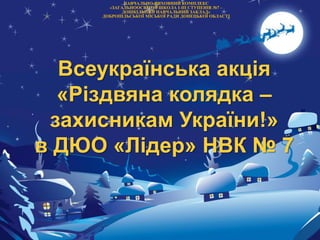 Всеукраїнська акція
«Різдвяна колядка –
захисникам України!»
в ДЮО «Лідер» НВК № 7
НАВЧАЛЬНО-ВИХОВНИЙ КОМПЛЕКС
«ЗАГАЛЬНООСВІТНЯ ШКОЛА І-ІІІ СТУПЕНІВ №7 –
ДОШКІЛЬНИЙ НАВЧАЛЬНИЙ ЗАКЛАД»
ДОБРОПІЛЬСЬКОЇ МІСЬКОЇ РАДИ ДОНЕЦЬКОЇ ОБЛАСТІ
 