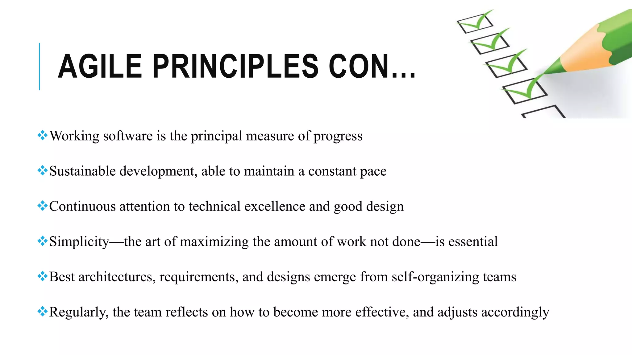AGILE PRINCIPLES CON…
Working software is the principal measure of progress
Sustainable development, able to maintain a constant pace
Continuous attention to technical excellence and good design
Simplicity—the art of maximizing the amount of work not done—is essential
Best architectures, requirements, and designs emerge from self-organizing teams
Regularly, the team reflects on how to become more effective, and adjusts accordingly
 