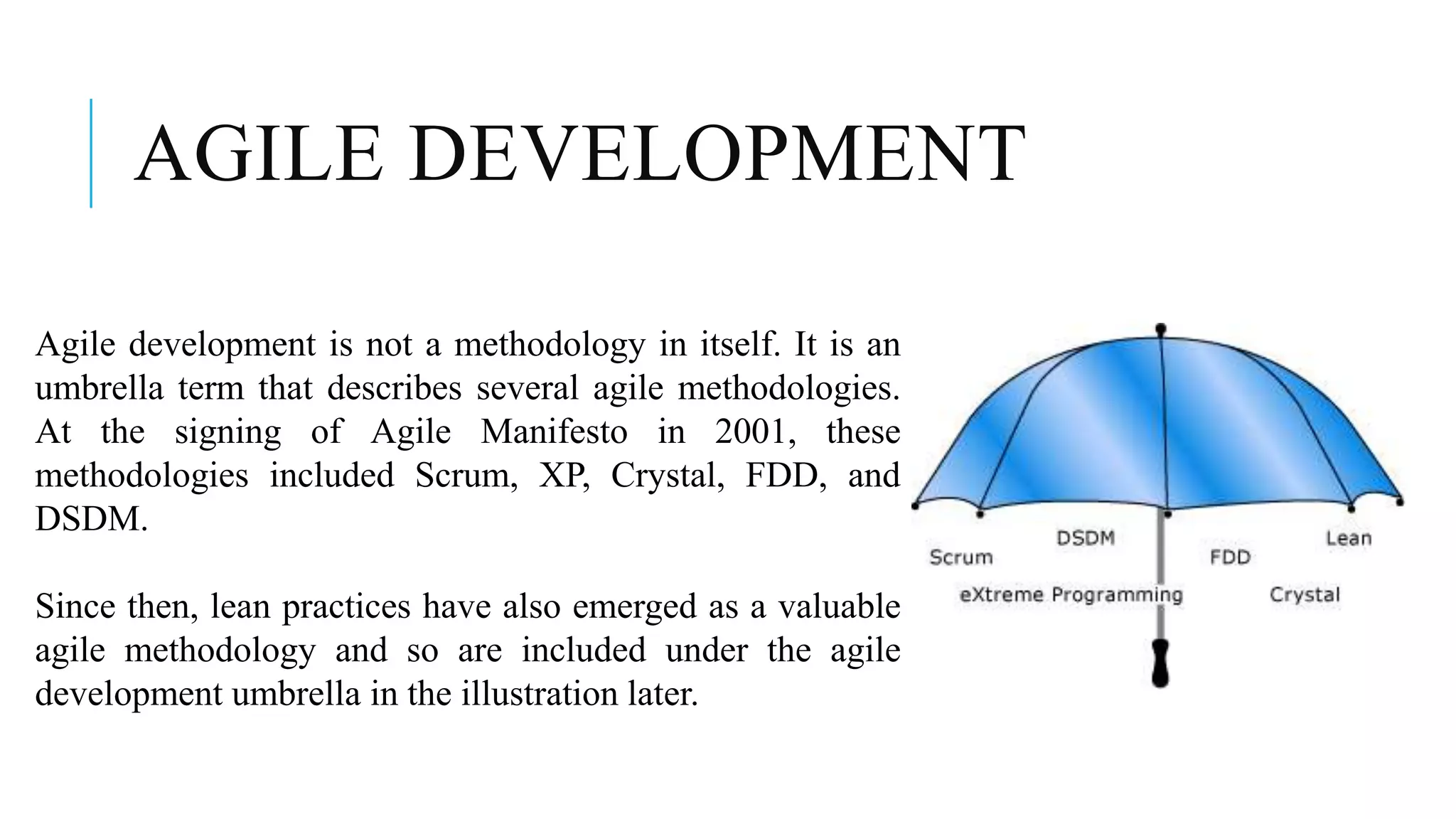 AGILE DEVELOPMENT
Agile development is not a methodology in itself. It is an
umbrella term that describes several agile methodologies.
At the signing of Agile Manifesto in 2001, these
methodologies included Scrum, XP, Crystal, FDD, and
DSDM.
Since then, lean practices have also emerged as a valuable
agile methodology and so are included under the agile
development umbrella in the illustration later.
 