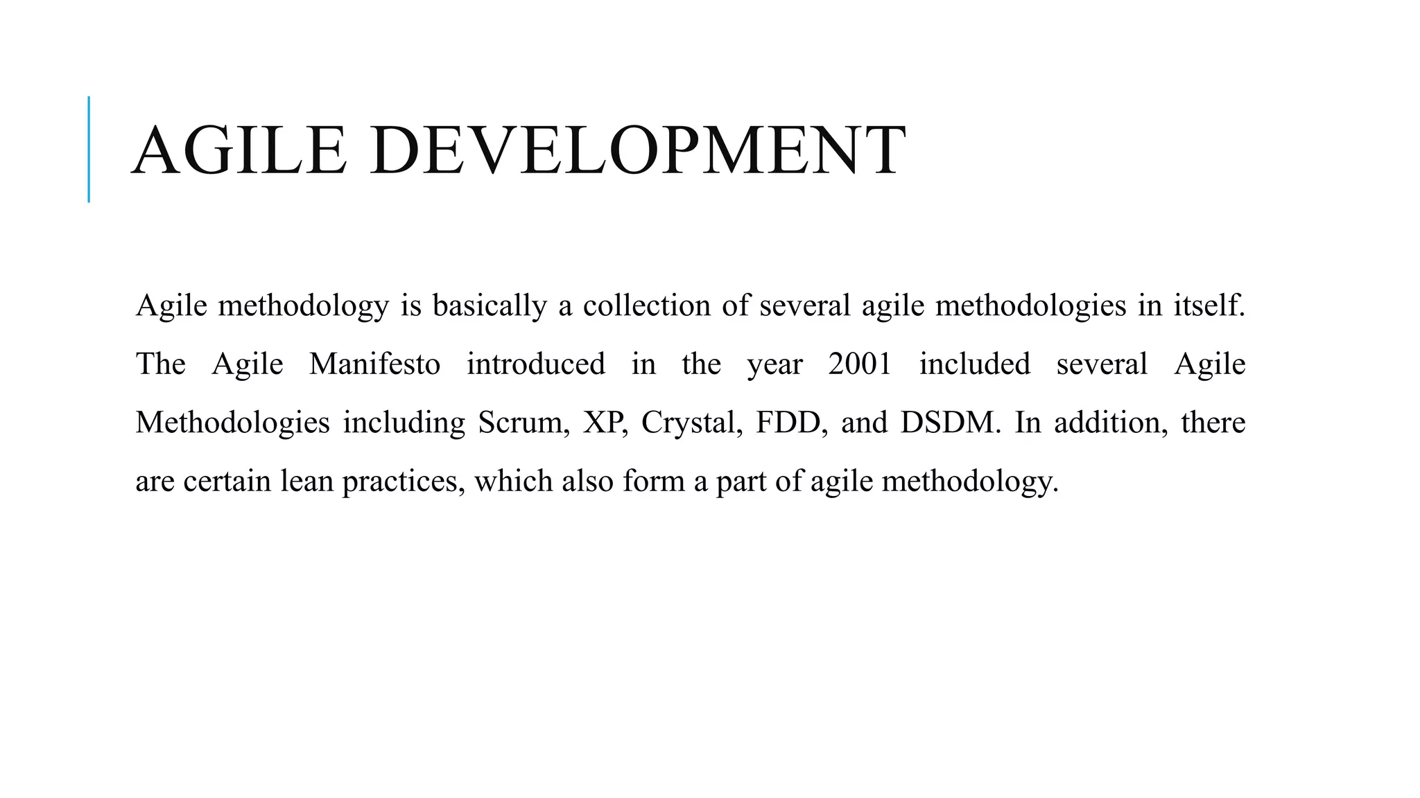 AGILE DEVELOPMENT
Agile methodology is basically a collection of several agile methodologies in itself.
The Agile Manifesto introduced in the year 2001 included several Agile
Methodologies including Scrum, XP, Crystal, FDD, and DSDM. In addition, there
are certain lean practices, which also form a part of agile methodology.
 