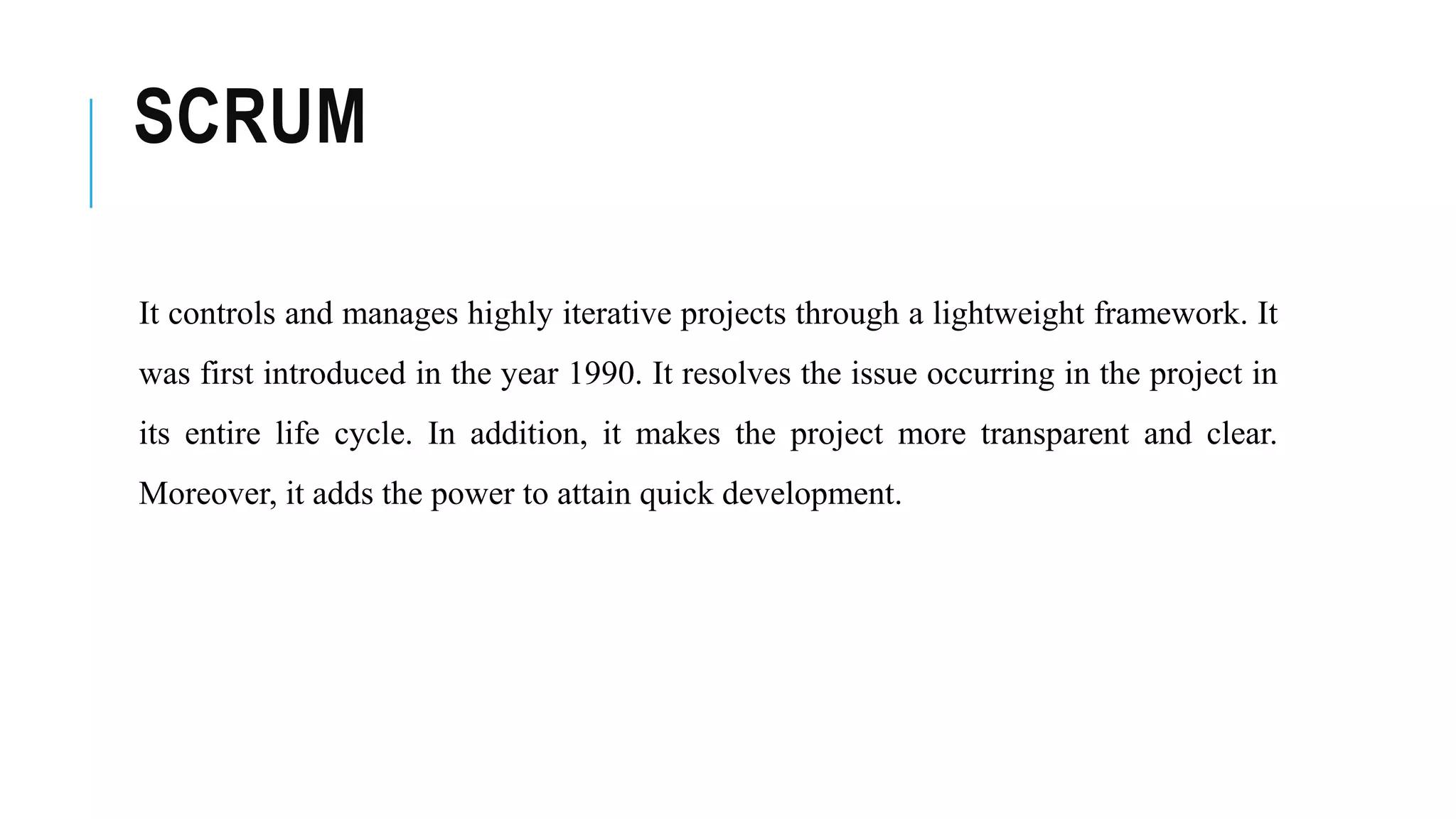 SCRUM
It controls and manages highly iterative projects through a lightweight framework. It
was first introduced in the year 1990. It resolves the issue occurring in the project in
its entire life cycle. In addition, it makes the project more transparent and clear.
Moreover, it adds the power to attain quick development.
 