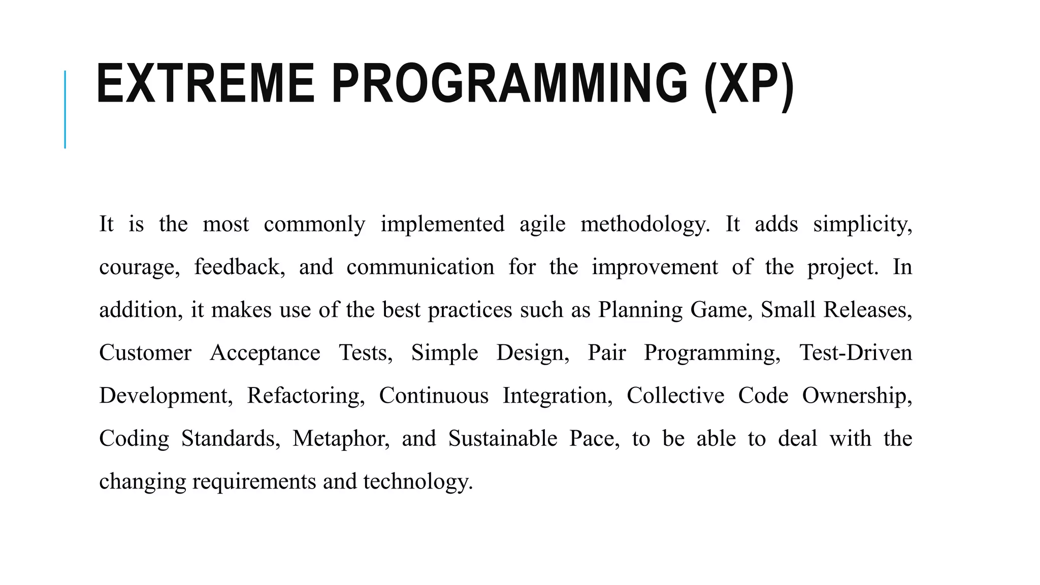 EXTREME PROGRAMMING (XP)
It is the most commonly implemented agile methodology. It adds simplicity,
courage, feedback, and communication for the improvement of the project. In
addition, it makes use of the best practices such as Planning Game, Small Releases,
Customer Acceptance Tests, Simple Design, Pair Programming, Test-Driven
Development, Refactoring, Continuous Integration, Collective Code Ownership,
Coding Standards, Metaphor, and Sustainable Pace, to be able to deal with the
changing requirements and technology.
 