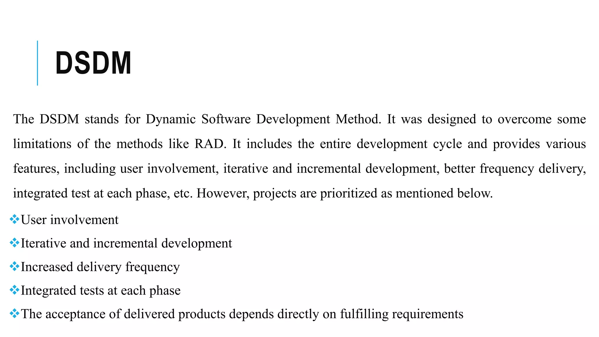 DSDM
The DSDM stands for Dynamic Software Development Method. It was designed to overcome some
limitations of the methods like RAD. It includes the entire development cycle and provides various
features, including user involvement, iterative and incremental development, better frequency delivery,
integrated test at each phase, etc. However, projects are prioritized as mentioned below.
User involvement
Iterative and incremental development
Increased delivery frequency
Integrated tests at each phase
The acceptance of delivered products depends directly on fulfilling requirements
 