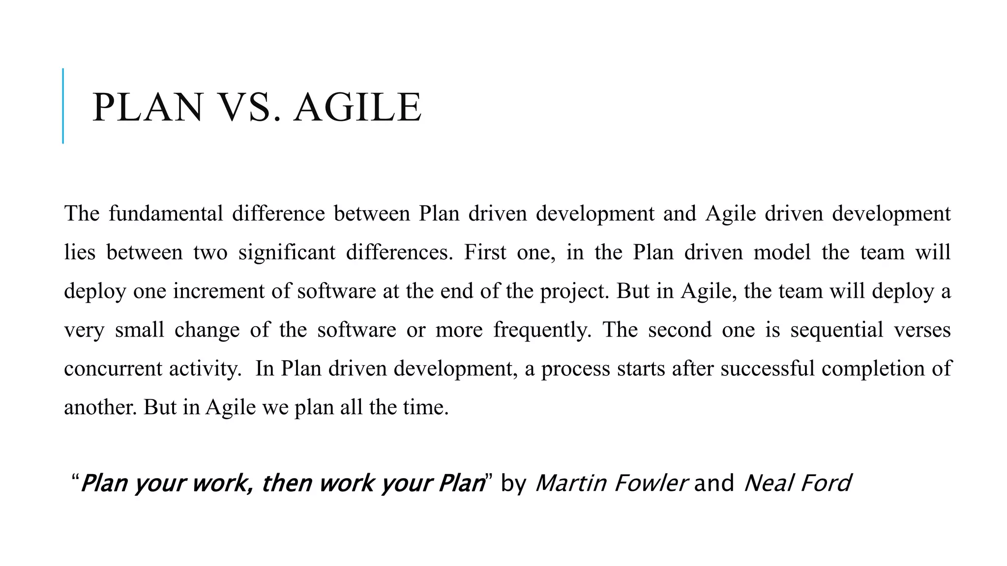 PLAN VS. AGILE
The fundamental difference between Plan driven development and Agile driven development
lies between two significant differences. First one, in the Plan driven model the team will
deploy one increment of software at the end of the project. But in Agile, the team will deploy a
very small change of the software or more frequently. The second one is sequential verses
concurrent activity. In Plan driven development, a process starts after successful completion of
another. But in Agile we plan all the time.
“Plan your work, then work your Plan” by Martin Fowler and Neal Ford
 
