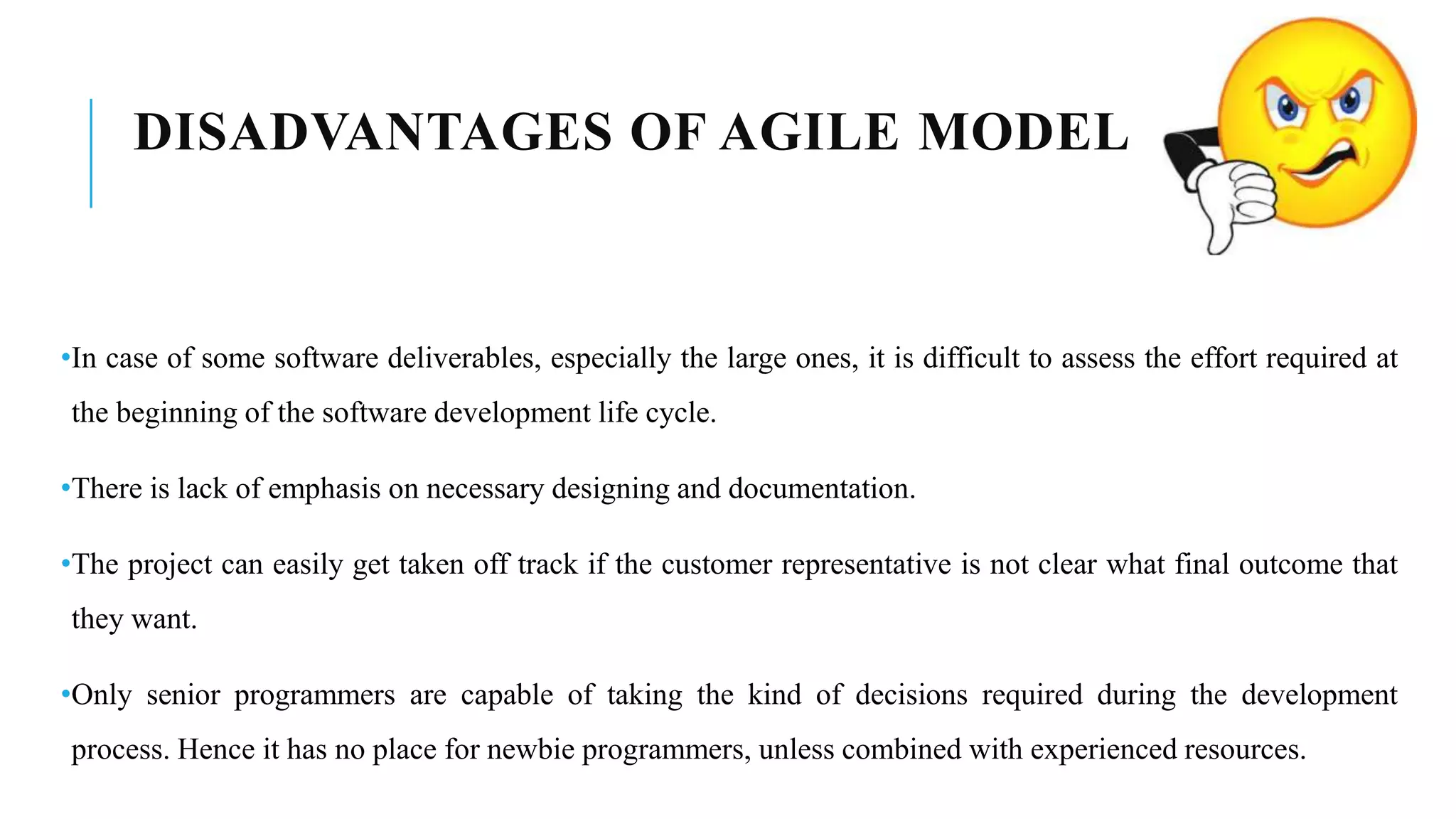 DISADVANTAGES OF AGILE MODEL
•In case of some software deliverables, especially the large ones, it is difficult to assess the effort required at
the beginning of the software development life cycle.
•There is lack of emphasis on necessary designing and documentation.
•The project can easily get taken off track if the customer representative is not clear what final outcome that
they want.
•Only senior programmers are capable of taking the kind of decisions required during the development
process. Hence it has no place for newbie programmers, unless combined with experienced resources.
 