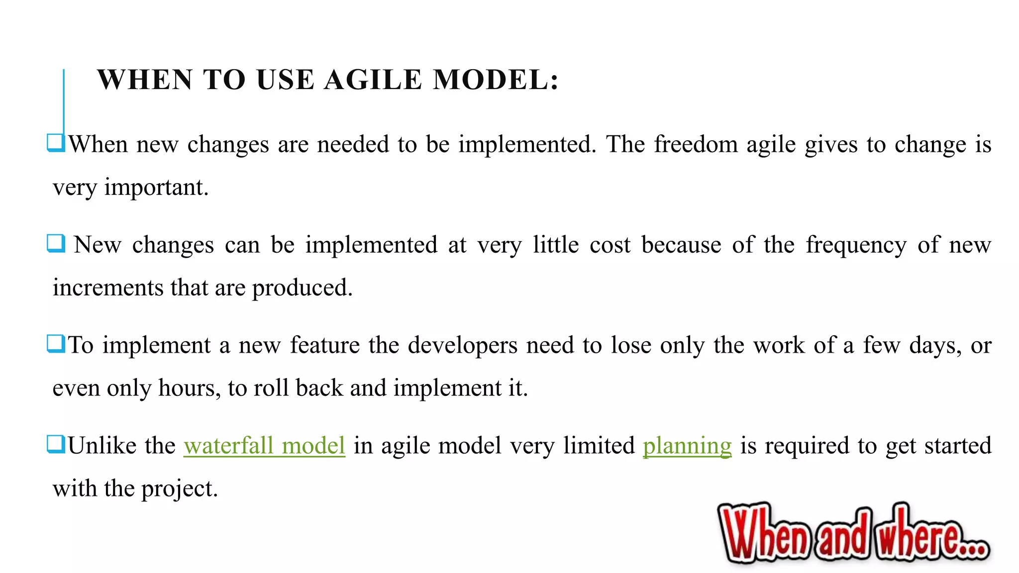 WHEN TO USE AGILE MODEL:
When new changes are needed to be implemented. The freedom agile gives to change is
very important.
 New changes can be implemented at very little cost because of the frequency of new
increments that are produced.
To implement a new feature the developers need to lose only the work of a few days, or
even only hours, to roll back and implement it.
Unlike the waterfall model in agile model very limited planning is required to get started
with the project.
 