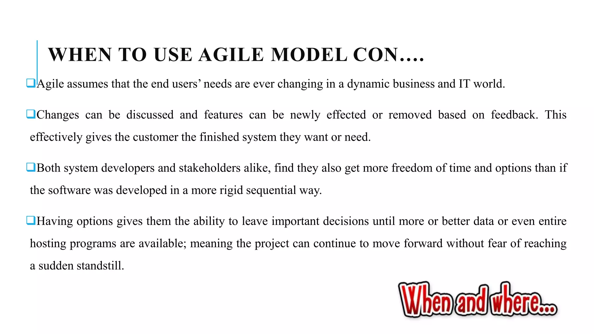 WHEN TO USE AGILE MODEL CON….
Agile assumes that the end users’ needs are ever changing in a dynamic business and IT world.
Changes can be discussed and features can be newly effected or removed based on feedback. This
effectively gives the customer the finished system they want or need.
Both system developers and stakeholders alike, find they also get more freedom of time and options than if
the software was developed in a more rigid sequential way.
Having options gives them the ability to leave important decisions until more or better data or even entire
hosting programs are available; meaning the project can continue to move forward without fear of reaching
a sudden standstill.
 