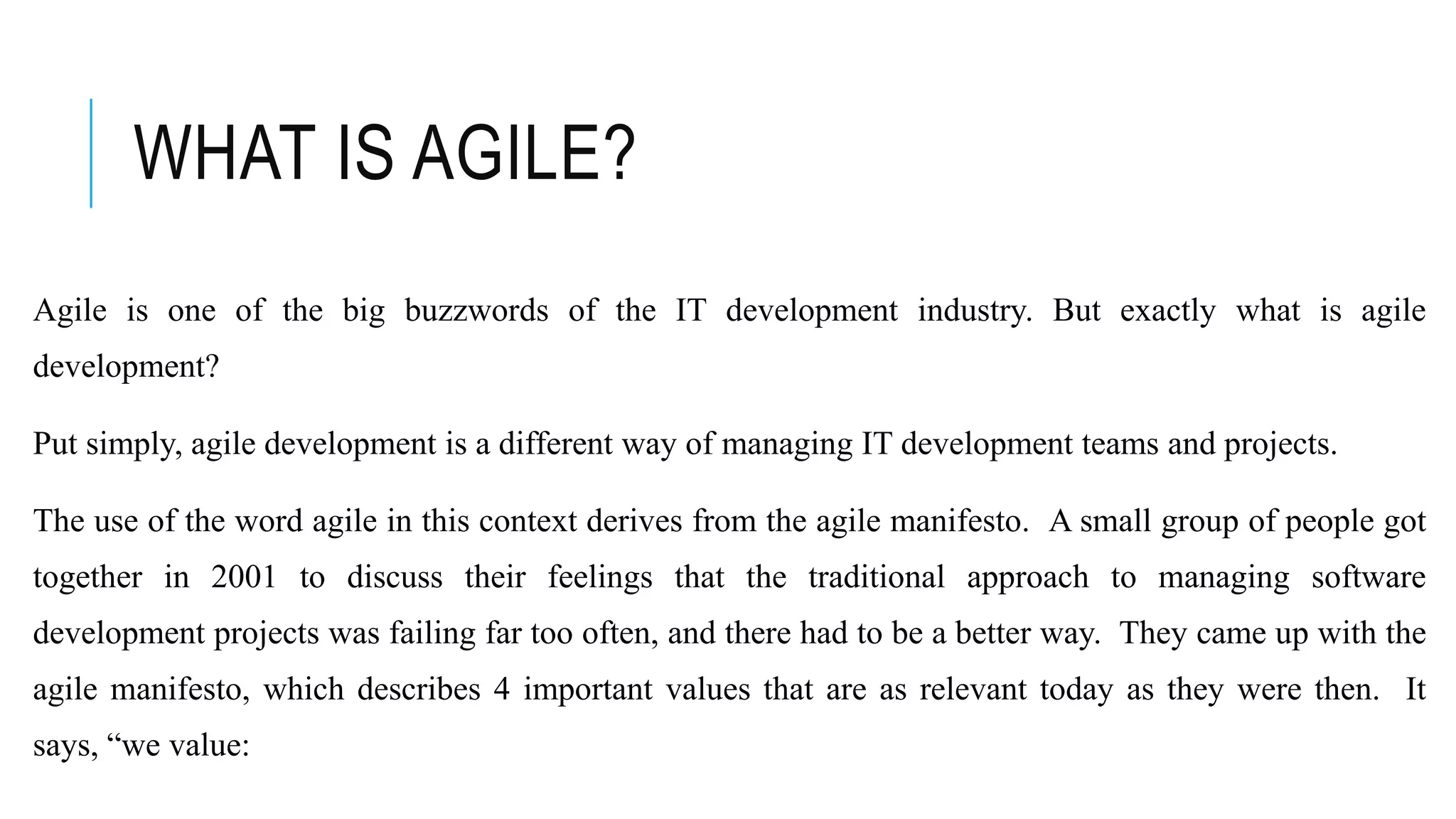 WHAT IS AGILE?
Agile is one of the big buzzwords of the IT development industry. But exactly what is agile
development?
Put simply, agile development is a different way of managing IT development teams and projects.
The use of the word agile in this context derives from the agile manifesto. A small group of people got
together in 2001 to discuss their feelings that the traditional approach to managing software
development projects was failing far too often, and there had to be a better way. They came up with the
agile manifesto, which describes 4 important values that are as relevant today as they were then. It
says, “we value:
 