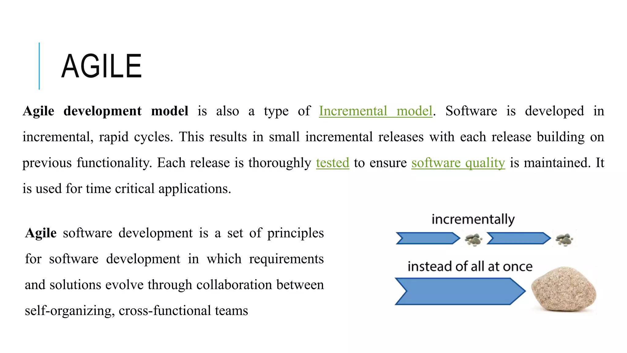 AGILE
Agile development model is also a type of Incremental model. Software is developed in
incremental, rapid cycles. This results in small incremental releases with each release building on
previous functionality. Each release is thoroughly tested to ensure software quality is maintained. It
is used for time critical applications.
Agile software development is a set of principles
for software development in which requirements
and solutions evolve through collaboration between
self-organizing, cross-functional teams
 