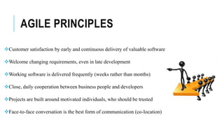 AGILE PRINCIPLES
Customer satisfaction by early and continuous delivery of valuable software
Welcome changing requirements, even in late development
Working software is delivered frequently (weeks rather than months)
Close, daily cooperation between business people and developers
Projects are built around motivated individuals, who should be trusted
Face-to-face conversation is the best form of communication (co-location)
 