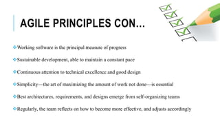 AGILE PRINCIPLES CON…
Working software is the principal measure of progress
Sustainable development, able to maintain a constant pace
Continuous attention to technical excellence and good design
Simplicity—the art of maximizing the amount of work not done—is essential
Best architectures, requirements, and designs emerge from self-organizing teams
Regularly, the team reflects on how to become more effective, and adjusts accordingly
 