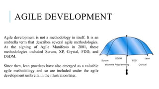 AGILE DEVELOPMENT
Agile development is not a methodology in itself. It is an
umbrella term that describes several agile methodologies.
At the signing of Agile Manifesto in 2001, these
methodologies included Scrum, XP, Crystal, FDD, and
DSDM.
Since then, lean practices have also emerged as a valuable
agile methodology and so are included under the agile
development umbrella in the illustration later.
 