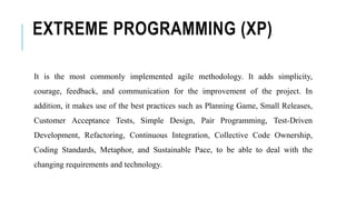 EXTREME PROGRAMMING (XP)
It is the most commonly implemented agile methodology. It adds simplicity,
courage, feedback, and communication for the improvement of the project. In
addition, it makes use of the best practices such as Planning Game, Small Releases,
Customer Acceptance Tests, Simple Design, Pair Programming, Test-Driven
Development, Refactoring, Continuous Integration, Collective Code Ownership,
Coding Standards, Metaphor, and Sustainable Pace, to be able to deal with the
changing requirements and technology.
 