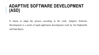 ADAPTIVE SOFTWARE DEVELOPMENT
(ASD)
It means to adapt the process according to the work. Adaptive Software
Development is a result of rapid application development work by Jim Highsmith
and Sam Bayer.
 