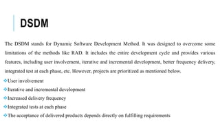 DSDM
The DSDM stands for Dynamic Software Development Method. It was designed to overcome some
limitations of the methods like RAD. It includes the entire development cycle and provides various
features, including user involvement, iterative and incremental development, better frequency delivery,
integrated test at each phase, etc. However, projects are prioritized as mentioned below.
User involvement
Iterative and incremental development
Increased delivery frequency
Integrated tests at each phase
The acceptance of delivered products depends directly on fulfilling requirements
 