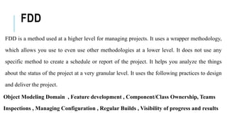 FDD
FDD is a method used at a higher level for managing projects. It uses a wrapper methodology,
which allows you use to even use other methodologies at a lower level. It does not use any
specific method to create a schedule or report of the project. It helps you analyze the things
about the status of the project at a very granular level. It uses the following practices to design
and deliver the project.
Object Modeling Domain , Feature development , Component/Class Ownership, Teams
Inspections , Managing Configuration , Regular Builds , Visibility of progress and results
 