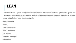 LEAN
Lean approach uses a system to improve overall performance. It reduces the waste and optimizes the system. It’s
a well-known method used earlier; however, with the software development it has gained popularity. It includes
various principles for a better development cycle.
Waste Elimination
Quality
Knowledge creation
Defer Commitment
Fast Delivery
Respect of the People
Optimization
 