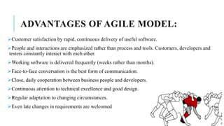 ADVANTAGES OF AGILE MODEL:
Customer satisfaction by rapid, continuous delivery of useful software.
People and interactions are emphasized rather than process and tools. Customers, developers and
testers constantly interact with each other.
Working software is delivered frequently (weeks rather than months).
Face-to-face conversation is the best form of communication.
Close, daily cooperation between business people and developers.
Continuous attention to technical excellence and good design.
Regular adaptation to changing circumstances.
Even late changes in requirements are welcomed
 