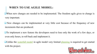 WHEN TO USE AGILE MODEL:
When new changes are needed to be implemented. The freedom agile gives to change is
very important.
 New changes can be implemented at very little cost because of the frequency of new
increments that are produced.
To implement a new feature the developers need to lose only the work of a few days, or
even only hours, to roll back and implement it.
Unlike the waterfall model in agile model very limited planning is required to get started
with the project.
 