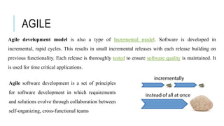 AGILE
Agile development model is also a type of Incremental model. Software is developed in
incremental, rapid cycles. This results in small incremental releases with each release building on
previous functionality. Each release is thoroughly tested to ensure software quality is maintained. It
is used for time critical applications.
Agile software development is a set of principles
for software development in which requirements
and solutions evolve through collaboration between
self-organizing, cross-functional teams
 