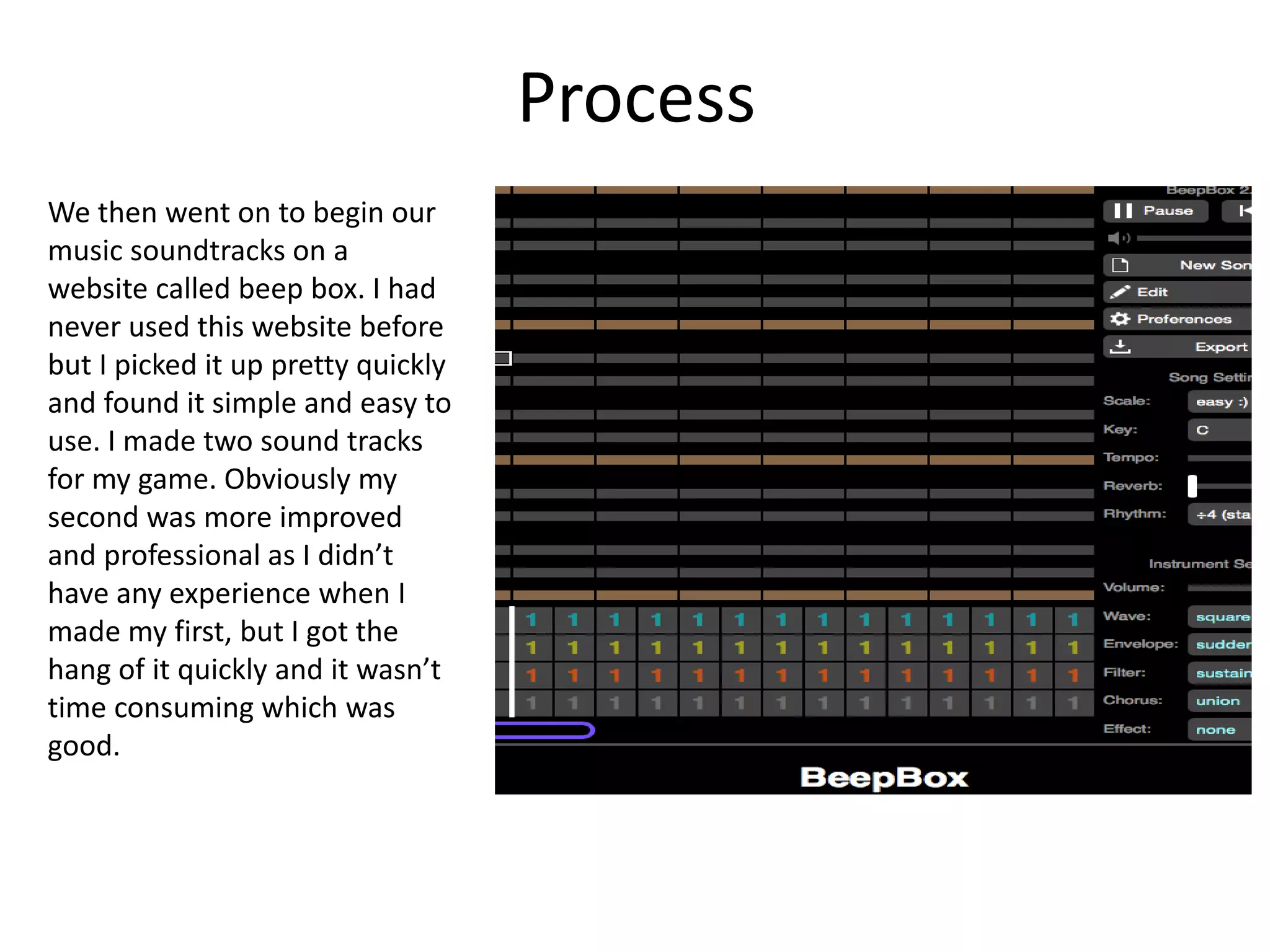 Process
We then went on to begin our
music soundtracks on a
website called beep box. I had
never used this website before
but I picked it up pretty quickly
and found it simple and easy to
use. I made two sound tracks
for my game. Obviously my
second was more improved
and professional as I didn’t
have any experience when I
made my first, but I got the
hang of it quickly and it wasn’t
time consuming which was
good.
 