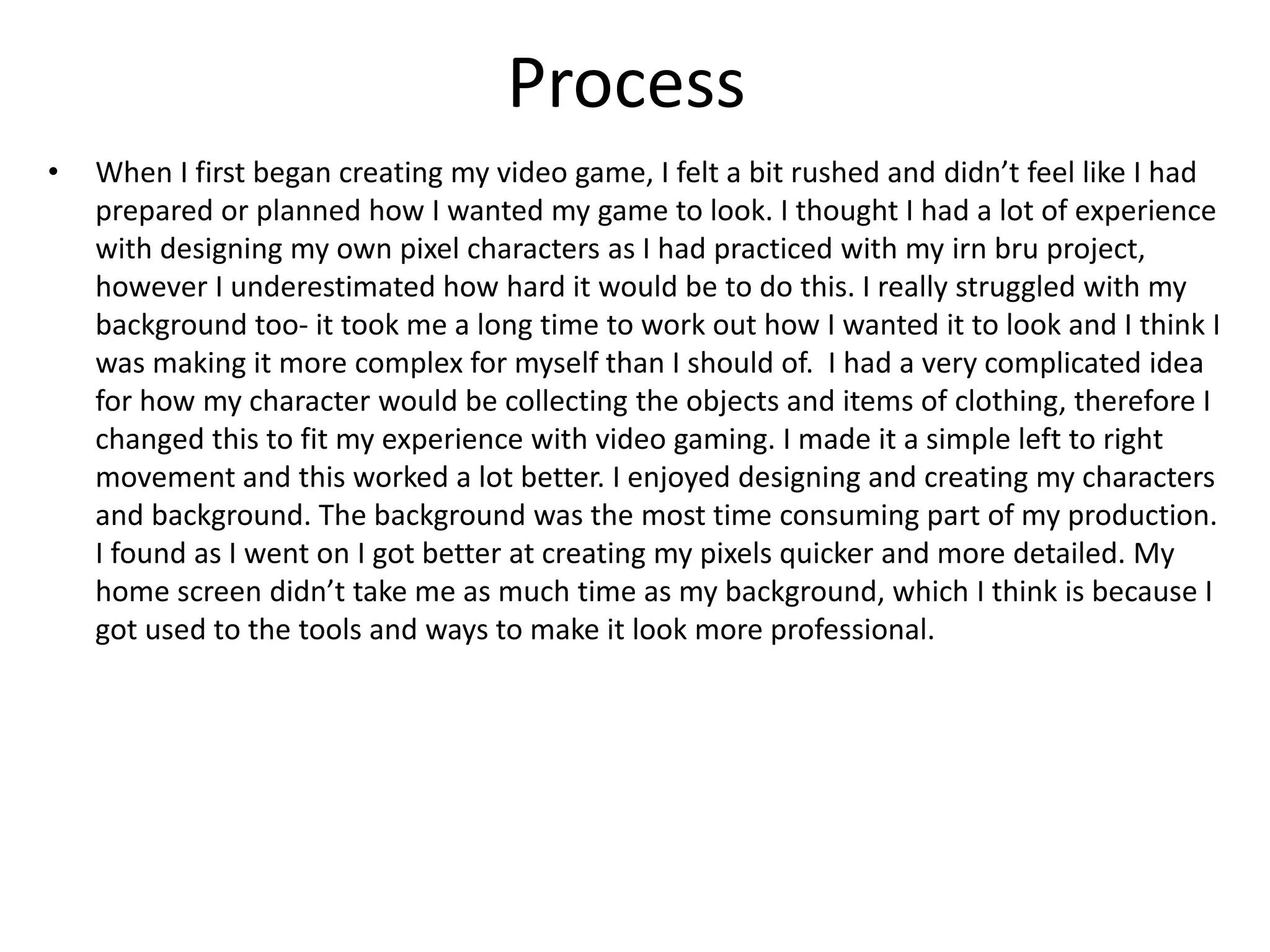 Process
• When I first began creating my video game, I felt a bit rushed and didn’t feel like I had
prepared or planned how I wanted my game to look. I thought I had a lot of experience
with designing my own pixel characters as I had practiced with my irn bru project,
however I underestimated how hard it would be to do this. I really struggled with my
background too- it took me a long time to work out how I wanted it to look and I think I
was making it more complex for myself than I should of. I had a very complicated idea
for how my character would be collecting the objects and items of clothing, therefore I
changed this to fit my experience with video gaming. I made it a simple left to right
movement and this worked a lot better. I enjoyed designing and creating my characters
and background. The background was the most time consuming part of my production.
I found as I went on I got better at creating my pixels quicker and more detailed. My
home screen didn’t take me as much time as my background, which I think is because I
got used to the tools and ways to make it look more professional.
 