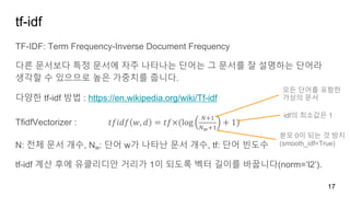 tf-idf
TF-IDF: Term Frequency-Inverse Document Frequency
다른 문서보다 특정 문서에 자주 나타나는 단어는 그 문서를 잘 설명하는 단어라
생각할 수 있으므로 높은 가중치를 줍니다.
다양한 tf-idf 방법 : https://en.wikipedia.org/wiki/Tf-idf
TfidfVectorizer : 𝑡𝑓𝑖𝑑𝑓 𝑤, 𝑑 = 𝑡𝑓×(log
-./
-0./
+ 1)
N: 전체 문서 개수, Nw: 단어 w가 나타난 문서 개수, tf: 단어 빈도수
tf-idf 계산 후에 유클리디안 거리가 1이 되도록 벡터 길이를 바꿉니다(norm=’l2’).
17
모든 단어를 포함한
가상의 문서
idf의 최소값은 1
분모 0이 되는 것 방지
(smooth_idf=True)
 