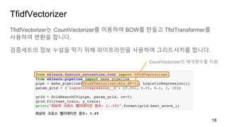 TfidfVectorizer
TfidfVectorizer는 CountVectorizer를 이용하여 BOW를 만들고 TfidTransformer를
사용하여 변환을 합니다.
검증세트의 정보 누설을 막기 위해 파이프라인을 사용하여 그리드서치를 합니다.
18
CountVectorizer의 매개변수를 지원
 