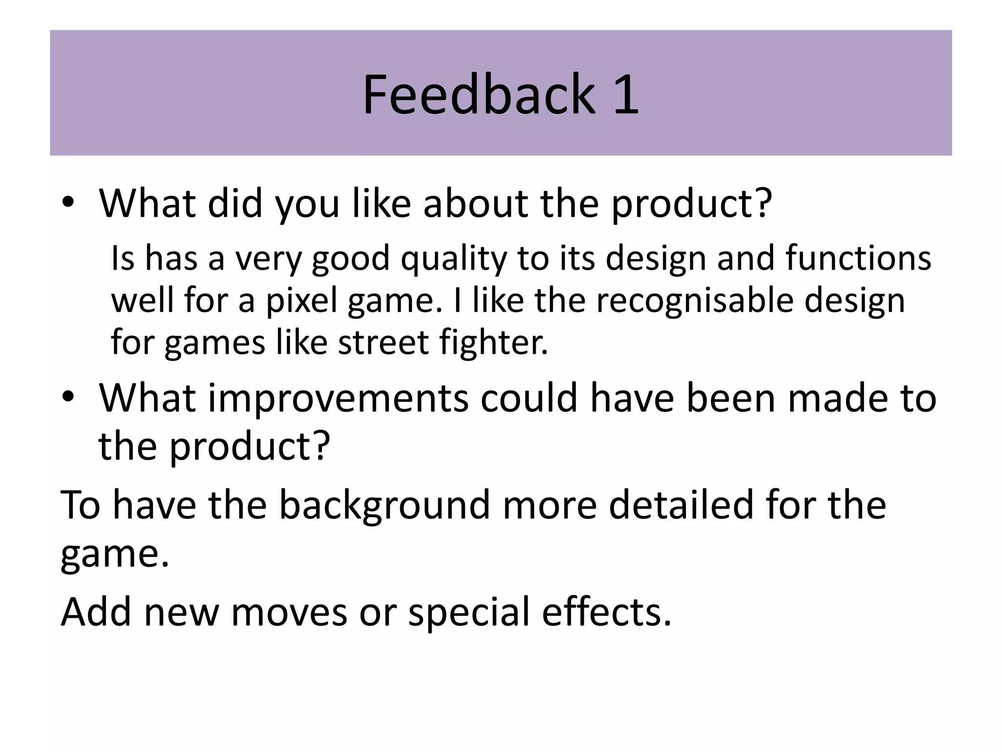 Feedback 1
• What did you like about the product?
Is has a very good quality to its design and functions
well for a pixel game. I like the recognisable design
for games like street fighter.
• What improvements could have been made to
the product?
To have the background more detailed for the
game.
Add new moves or special effects.
 