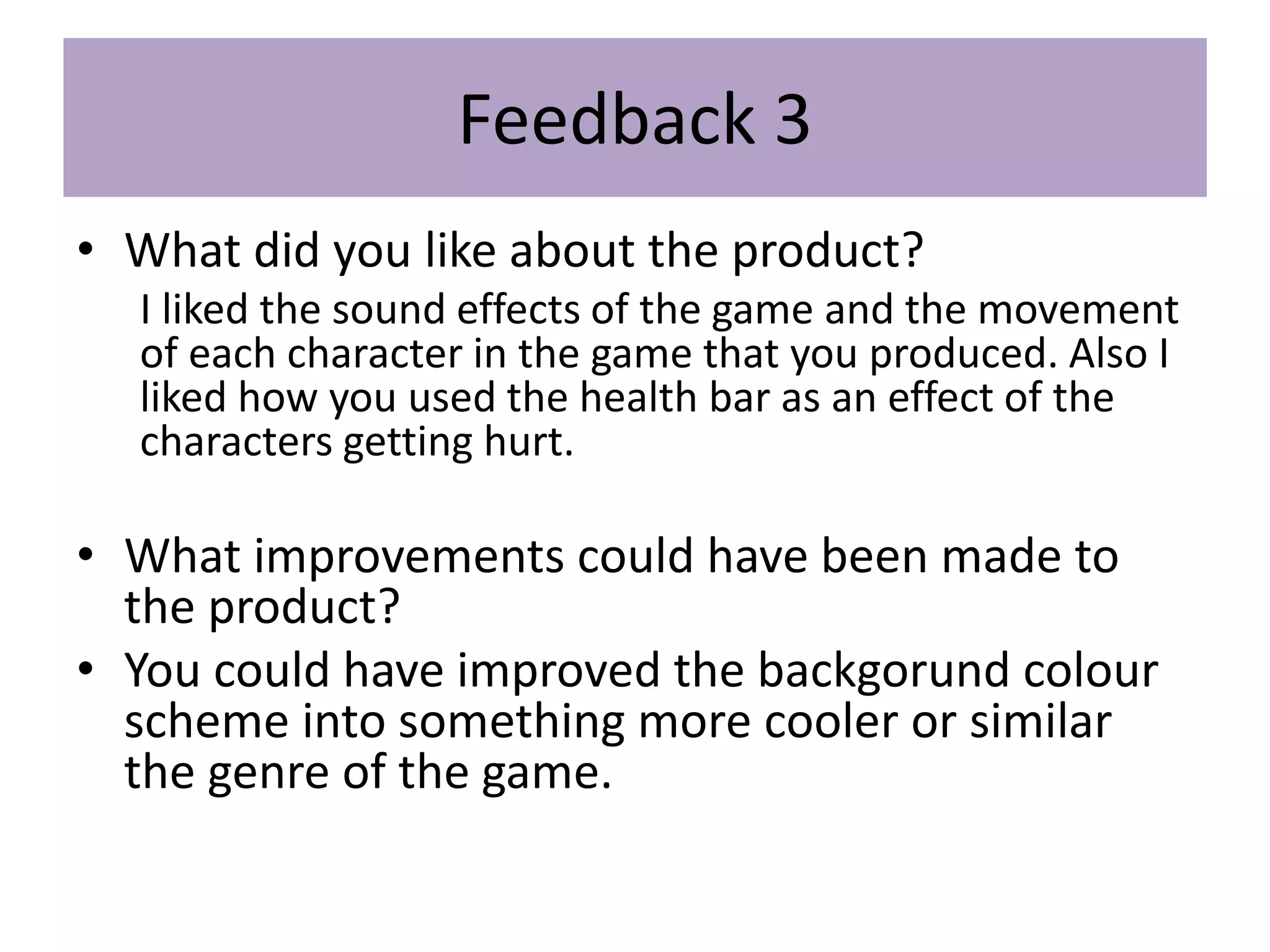 Feedback 3
• What did you like about the product?
I liked the sound effects of the game and the movement
of each character in the game that you produced. Also I
liked how you used the health bar as an effect of the
characters getting hurt.
• What improvements could have been made to
the product?
• You could have improved the backgorund colour
scheme into something more cooler or similar
the genre of the game.
 