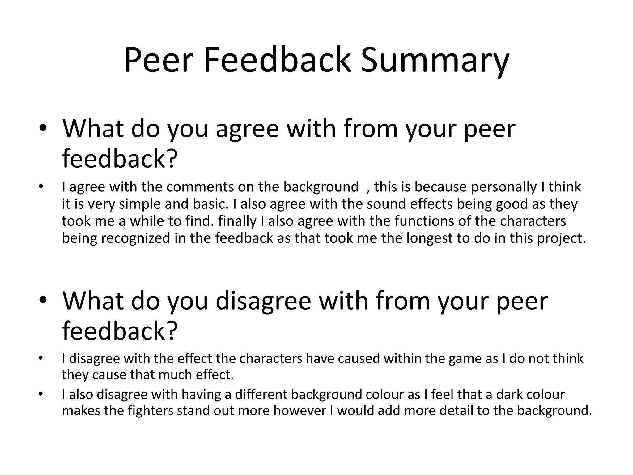 Peer Feedback Summary
• What do you agree with from your peer
feedback?
• I agree with the comments on the background , this is because personally I think
it is very simple and basic. I also agree with the sound effects being good as they
took me a while to find. finally I also agree with the functions of the characters
being recognized in the feedback as that took me the longest to do in this project.
• What do you disagree with from your peer
feedback?
• I disagree with the effect the characters have caused within the game as I do not think
they cause that much effect.
• I also disagree with having a different background colour as I feel that a dark colour
makes the fighters stand out more however I would add more detail to the background.
 