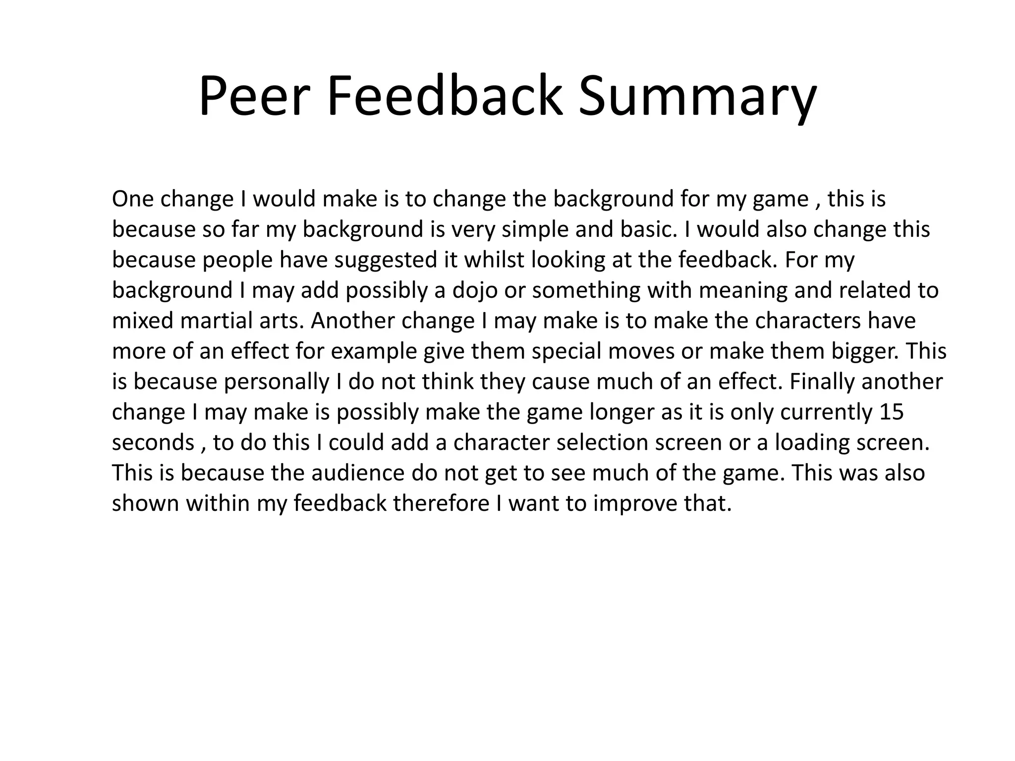 Peer Feedback Summary
One change I would make is to change the background for my game , this is
because so far my background is very simple and basic. I would also change this
because people have suggested it whilst looking at the feedback. For my
background I may add possibly a dojo or something with meaning and related to
mixed martial arts. Another change I may make is to make the characters have
more of an effect for example give them special moves or make them bigger. This
is because personally I do not think they cause much of an effect. Finally another
change I may make is possibly make the game longer as it is only currently 15
seconds , to do this I could add a character selection screen or a loading screen.
This is because the audience do not get to see much of the game. This was also
shown within my feedback therefore I want to improve that.
 