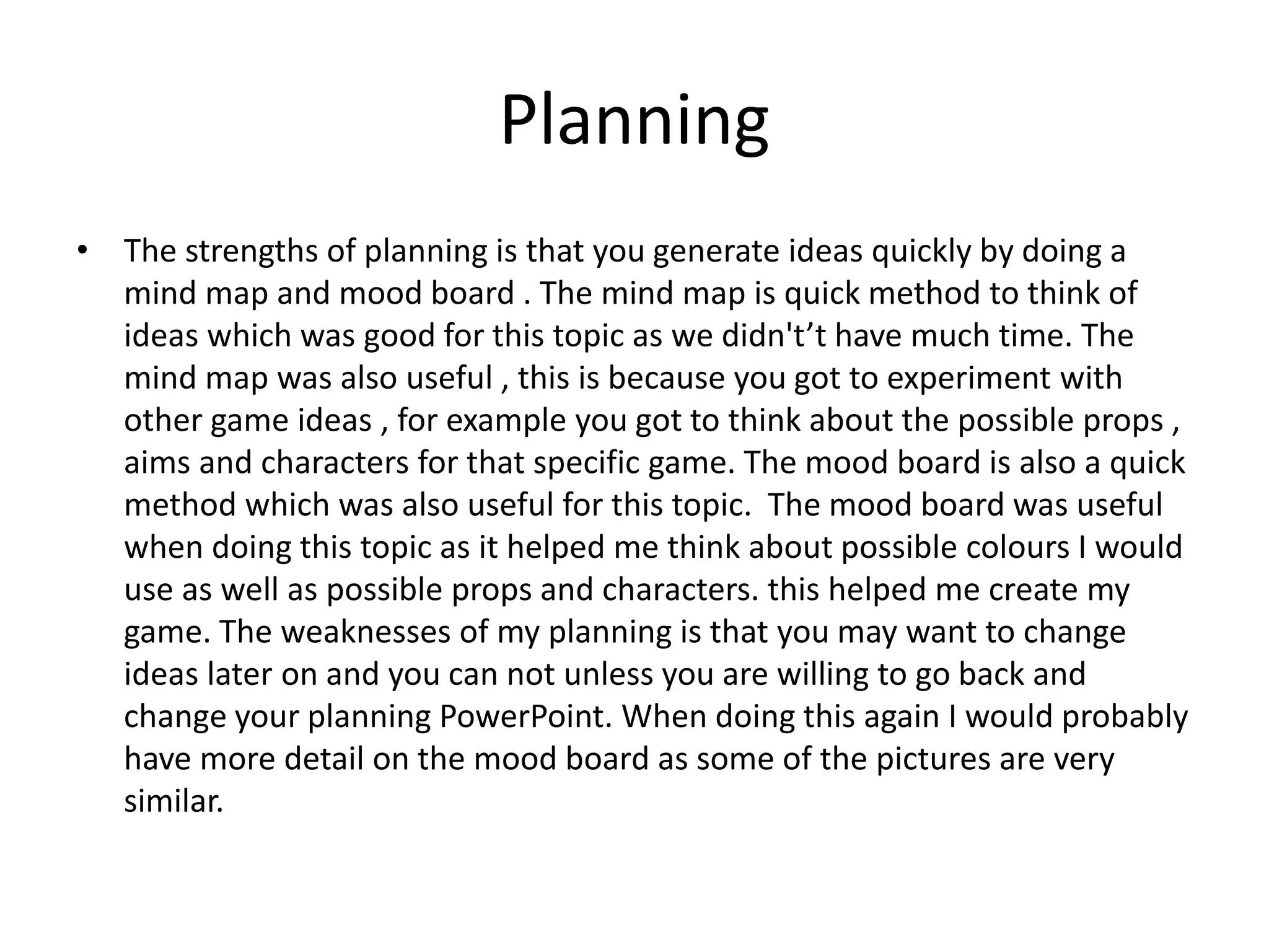 Planning
• The strengths of planning is that you generate ideas quickly by doing a
mind map and mood board . The mind map is quick method to think of
ideas which was good for this topic as we didn't’t have much time. The
mind map was also useful , this is because you got to experiment with
other game ideas , for example you got to think about the possible props ,
aims and characters for that specific game. The mood board is also a quick
method which was also useful for this topic. The mood board was useful
when doing this topic as it helped me think about possible colours I would
use as well as possible props and characters. this helped me create my
game. The weaknesses of my planning is that you may want to change
ideas later on and you can not unless you are willing to go back and
change your planning PowerPoint. When doing this again I would probably
have more detail on the mood board as some of the pictures are very
similar.
 
