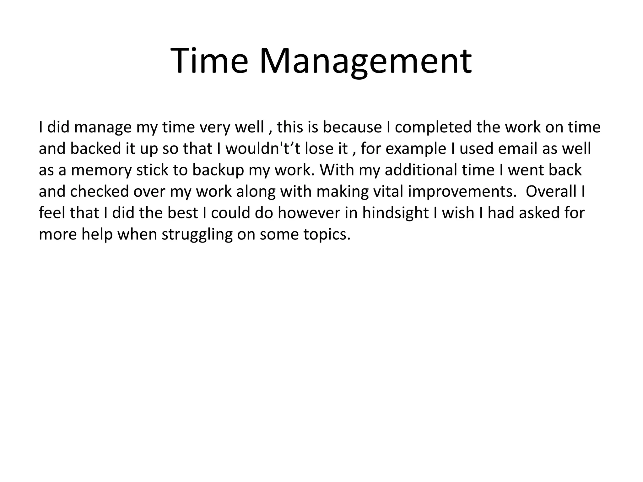Time Management
I did manage my time very well , this is because I completed the work on time
and backed it up so that I wouldn't’t lose it , for example I used email as well
as a memory stick to backup my work. With my additional time I went back
and checked over my work along with making vital improvements. Overall I
feel that I did the best I could do however in hindsight I wish I had asked for
more help when struggling on some topics.
 