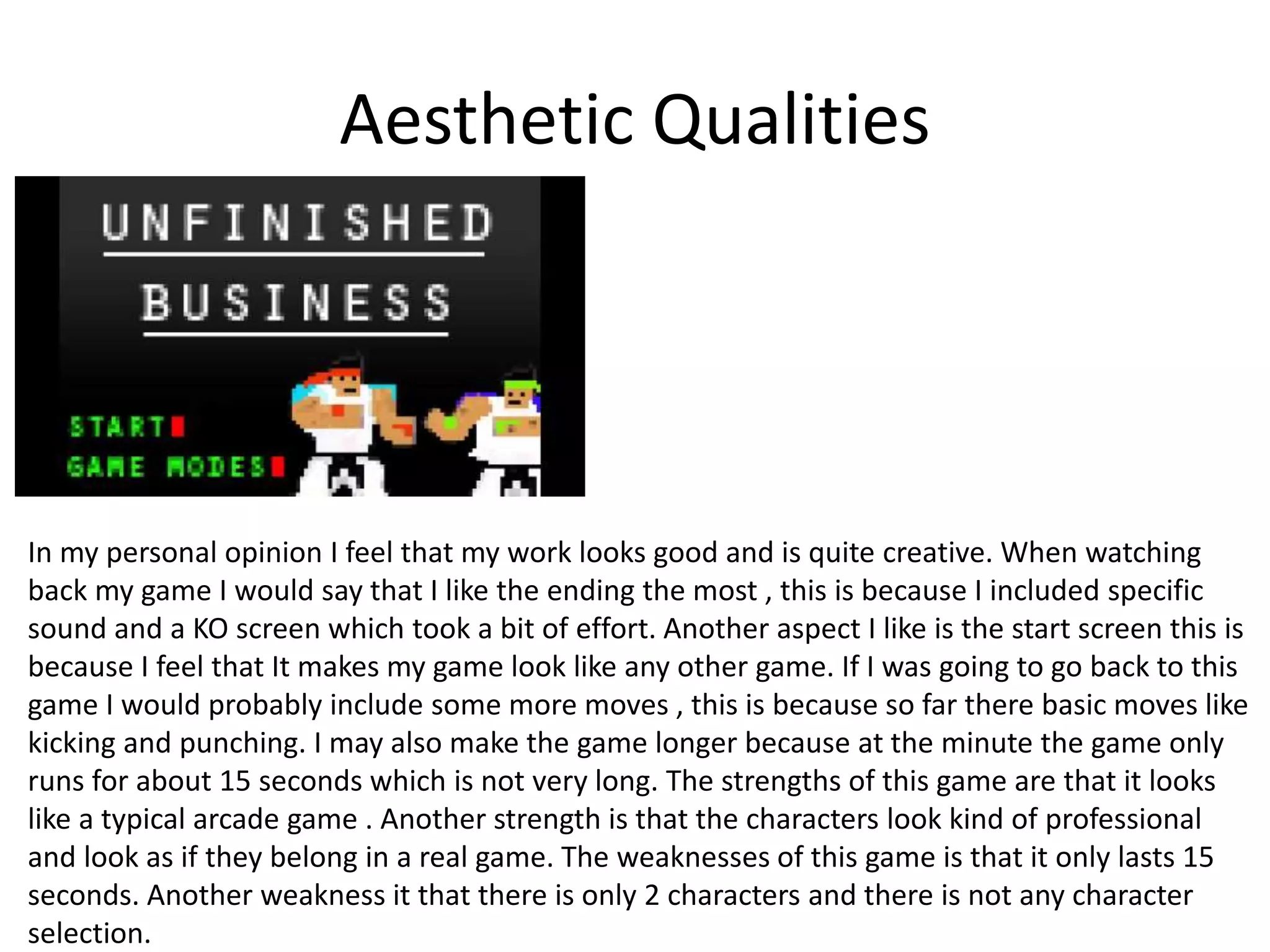 Aesthetic Qualities
In my personal opinion I feel that my work looks good and is quite creative. When watching
back my game I would say that I like the ending the most , this is because I included specific
sound and a KO screen which took a bit of effort. Another aspect I like is the start screen this is
because I feel that It makes my game look like any other game. If I was going to go back to this
game I would probably include some more moves , this is because so far there basic moves like
kicking and punching. I may also make the game longer because at the minute the game only
runs for about 15 seconds which is not very long. The strengths of this game are that it looks
like a typical arcade game . Another strength is that the characters look kind of professional
and look as if they belong in a real game. The weaknesses of this game is that it only lasts 15
seconds. Another weakness it that there is only 2 characters and there is not any character
selection.
 