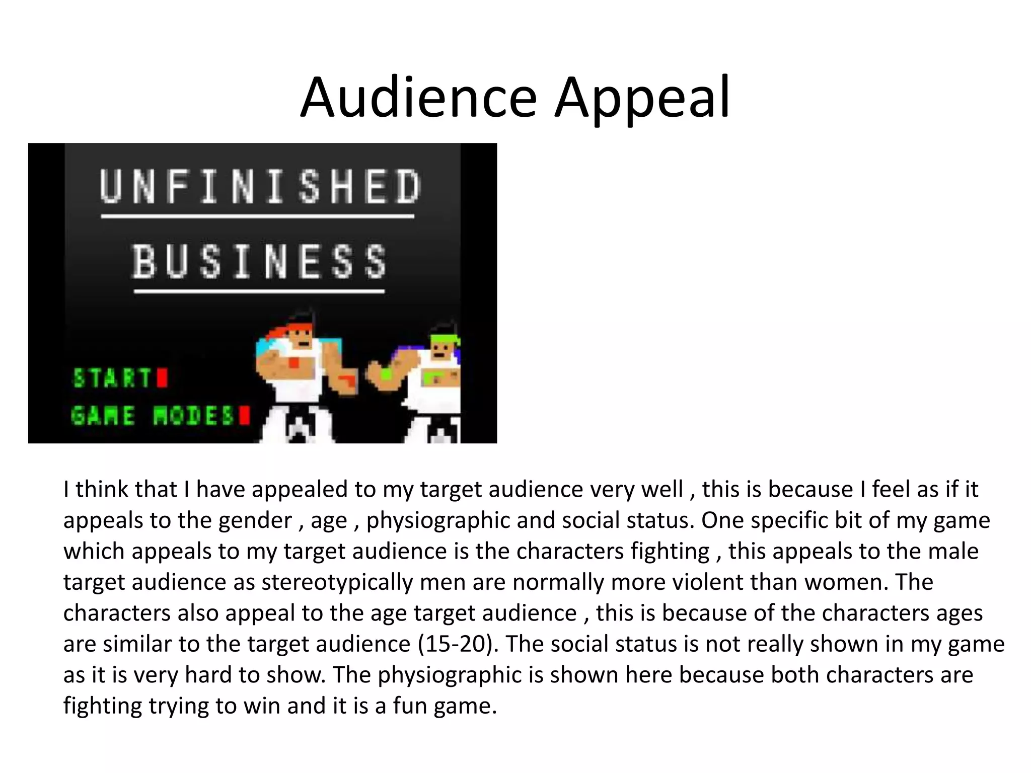Audience Appeal
I think that I have appealed to my target audience very well , this is because I feel as if it
appeals to the gender , age , physiographic and social status. One specific bit of my game
which appeals to my target audience is the characters fighting , this appeals to the male
target audience as stereotypically men are normally more violent than women. The
characters also appeal to the age target audience , this is because of the characters ages
are similar to the target audience (15-20). The social status is not really shown in my game
as it is very hard to show. The physiographic is shown here because both characters are
fighting trying to win and it is a fun game.
 