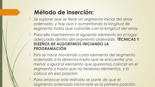 Método de inserción:
 Se supone que se tiene un segmento inicial del array
ordenado, y hay que ir aumentando la longitud de
segmento hasta que coincide con la longitud del array.
 Para ello insertaremos el siguiente elemento en el lugar
adecuado dentro del segmento ordenado. TÉCNICAS Y
DISEÑOS DE ALGORITMOS INICIANDO LA
PROGRAMACIÓN
 Esto se hace moviendo cada elemento del segmento
ordenado a la derecha hasta que se encuentre uno
menor o igual al elemento que queremos colocar en el
segmento o hasta que no tenemos elementos, y lo
coloco en esa posición.
 Para arrancar este método se parte de que el
segmento ordenado inicial este es la primera posición.
 